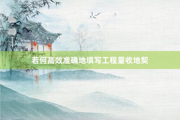 若何高效准确地填写工程量收地契