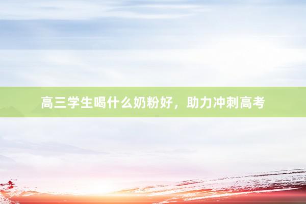 高三学生喝什么奶粉好，助力冲刺高考