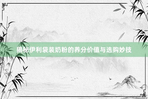 揭秘伊利袋装奶粉的养分价值与选购妙技