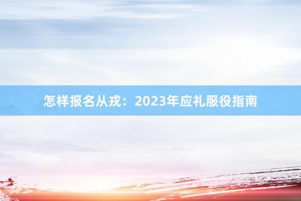 怎样报名从戎：2023年应礼服役指南