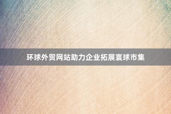 环球外贸网站助力企业拓展寰球市集