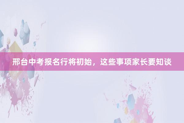 邢台中考报名行将初始，这些事项家长要知谈