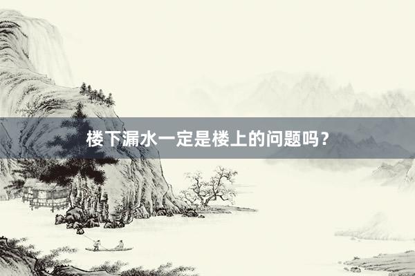 楼下漏水一定是楼上的问题吗？
