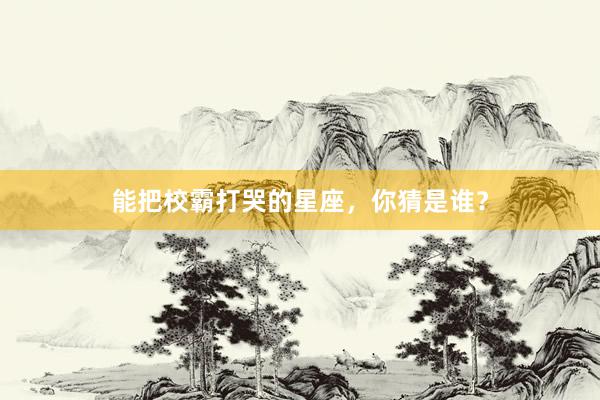 能把校霸打哭的星座，你猜是谁？