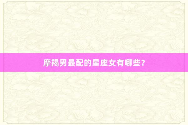摩羯男最配的星座女有哪些？