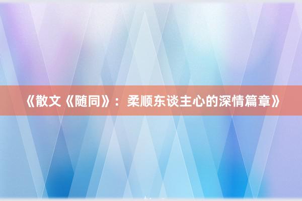 《散文《随同》：柔顺东谈主心的深情篇章》