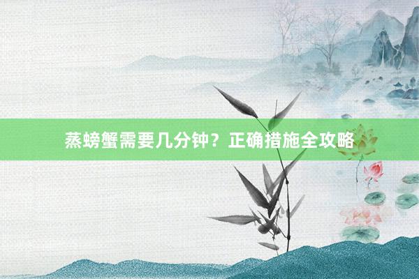 蒸螃蟹需要几分钟？正确措施全攻略